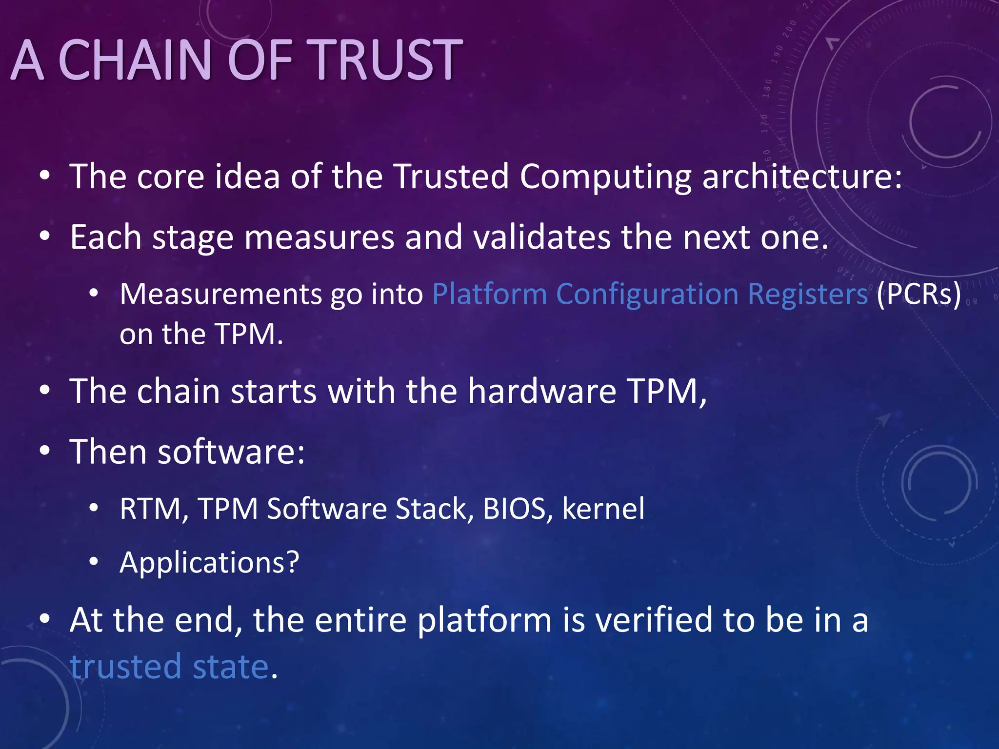 A CHAIN OF TRUST
• The core idea of the Trusted Computing architecture:
• Each stage measures and validates the next one.
• Measurements go into Platform Configuration Registers (PCRs)
on the TPM.
• The chain starts with the hardware TPM,
• Then software:
• RTM, TPM Software Stack, BIOS, kernel
• Applications?
• At the end, the entire platform is verified to be in a
trusted state.
 