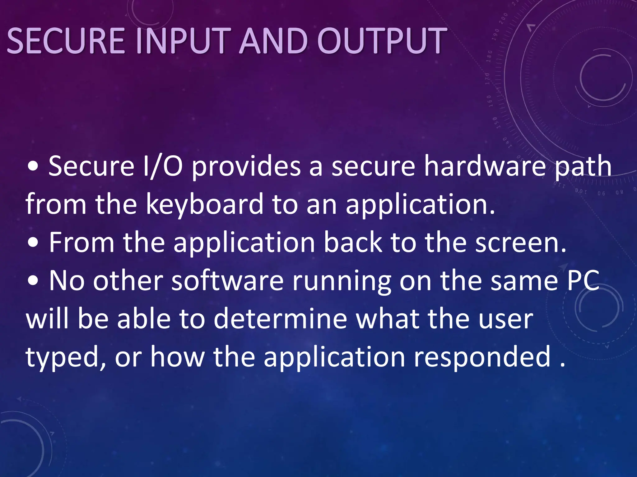 SECURE INPUT AND OUTPUT
• Secure I/O provides a secure hardware path
from the keyboard to an application.
• From the application back to the screen.
• No other software running on the same PC
will be able to determine what the user
typed, or how the application responded .
 