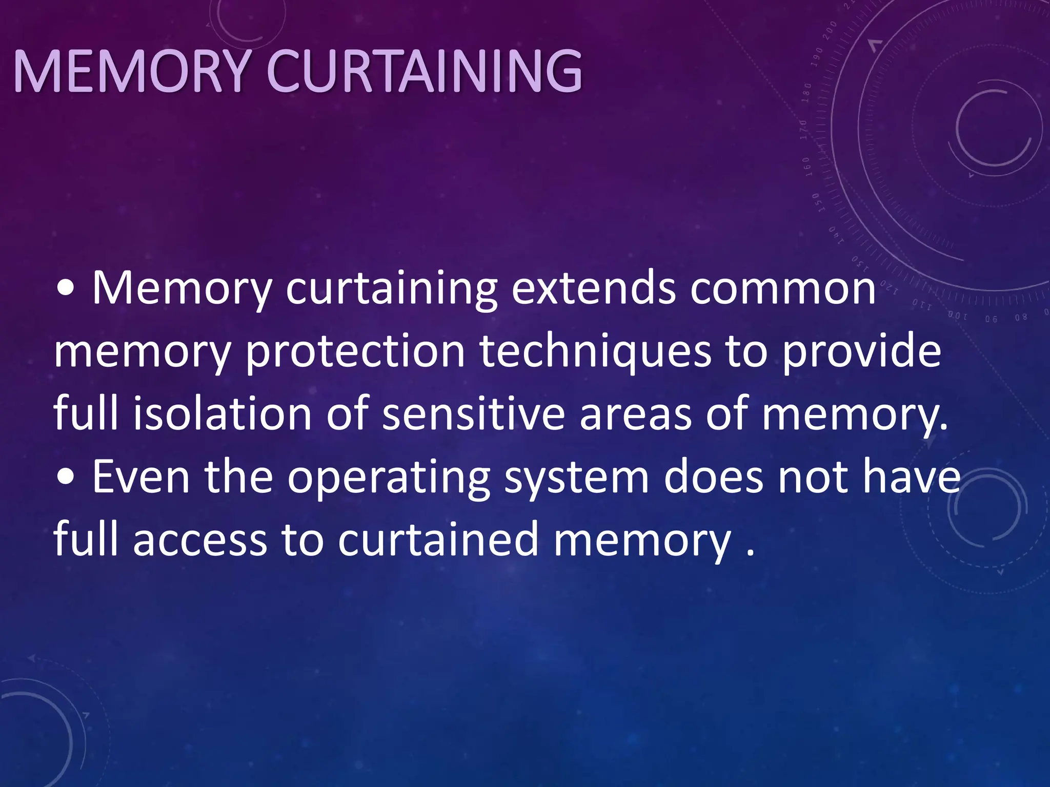 MEMORY CURTAINING
• Memory curtaining extends common
memory protection techniques to provide
full isolation of sensitive areas of memory.
• Even the operating system does not have
full access to curtained memory .
 