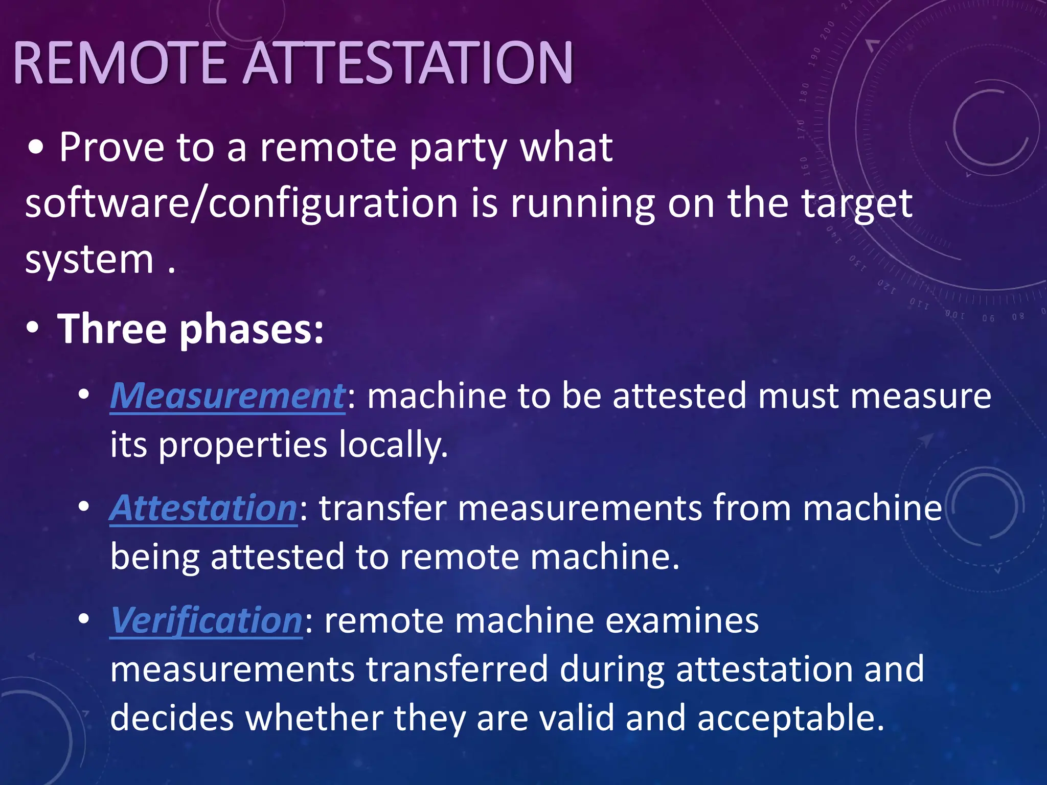 REMOTE ATTESTATION
• Prove to a remote party what
software/configuration is running on the target
system .
• Three phases:
• Measurement: machine to be attested must measure
its properties locally.
• Attestation: transfer measurements from machine
being attested to remote machine.
• Verification: remote machine examines
measurements transferred during attestation and
decides whether they are valid and acceptable.
 