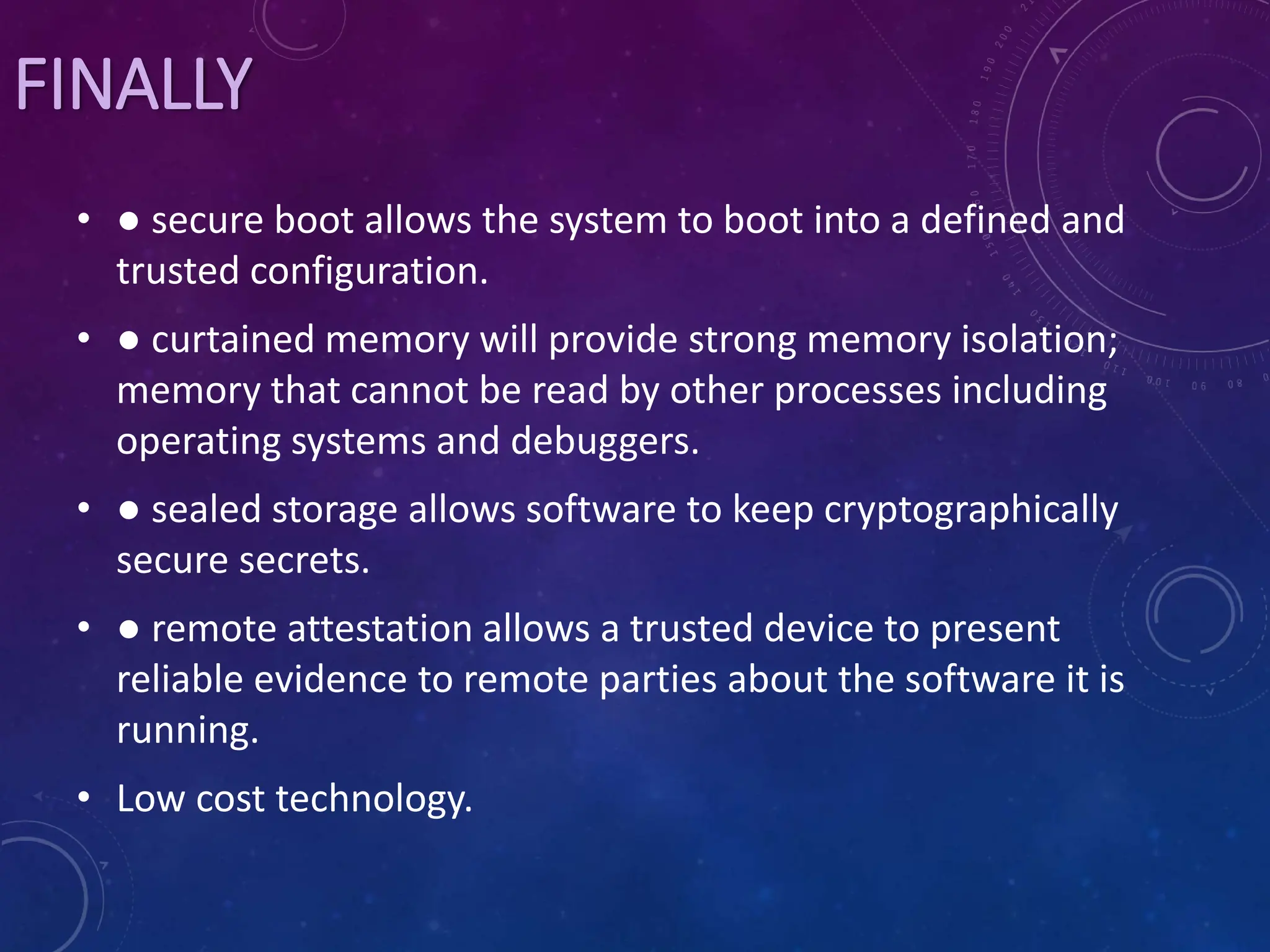 FINALLY
• ● secure boot allows the system to boot into a defined and
trusted configuration.
• ● curtained memory will provide strong memory isolation;
memory that cannot be read by other processes including
operating systems and debuggers.
• ● sealed storage allows software to keep cryptographically
secure secrets.
• ● remote attestation allows a trusted device to present
reliable evidence to remote parties about the software it is
running.
• Low cost technology.
 