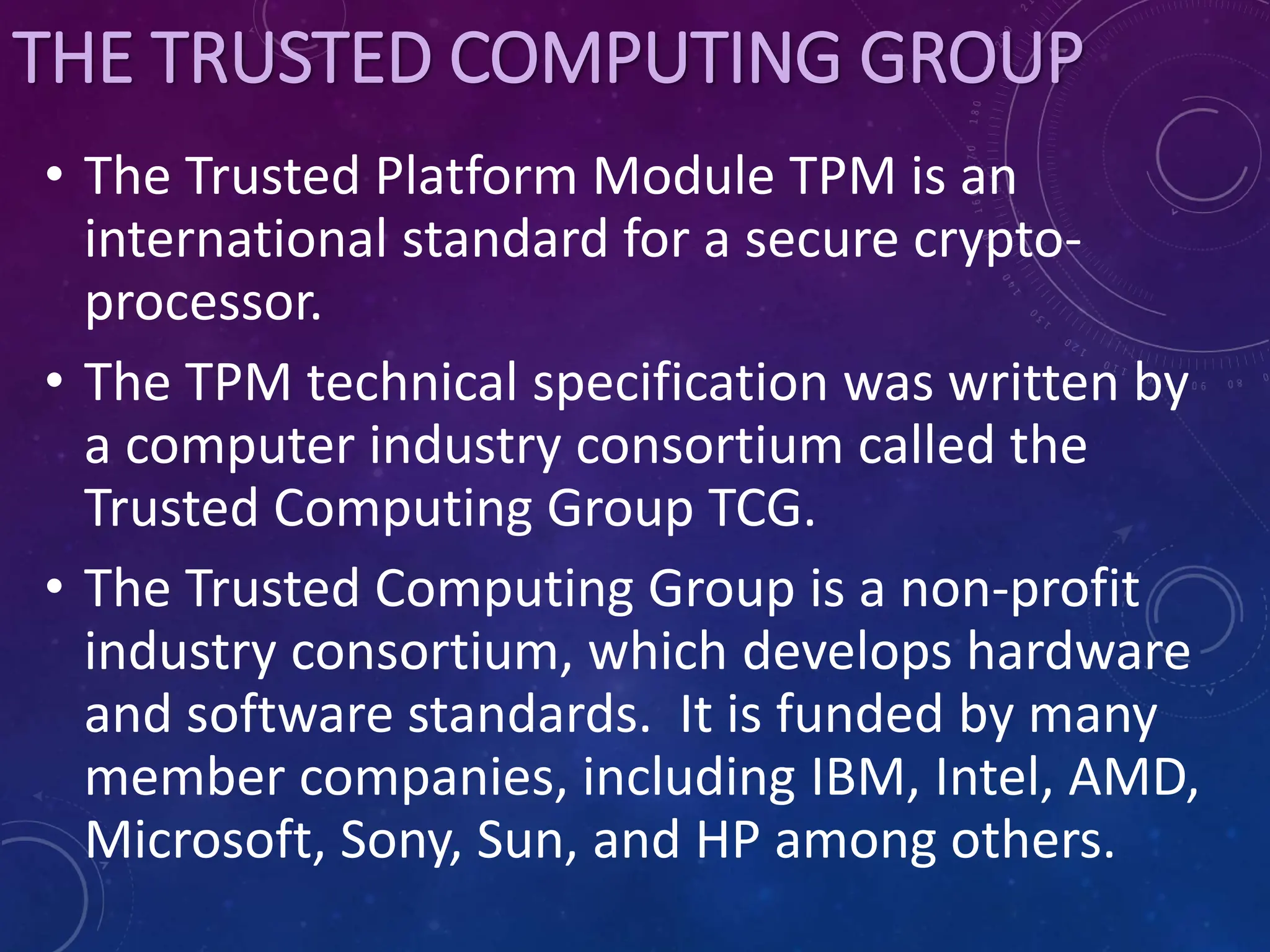 THE TRUSTED COMPUTING GROUP
• The Trusted Platform Module TPM is an
international standard for a secure crypto-
processor.
• The TPM technical specification was written by
a computer industry consortium called the
Trusted Computing Group TCG.
• The Trusted Computing Group is a non-profit
industry consortium, which develops hardware
and software standards. It is funded by many
member companies, including IBM, Intel, AMD,
Microsoft, Sony, Sun, and HP among others.
 