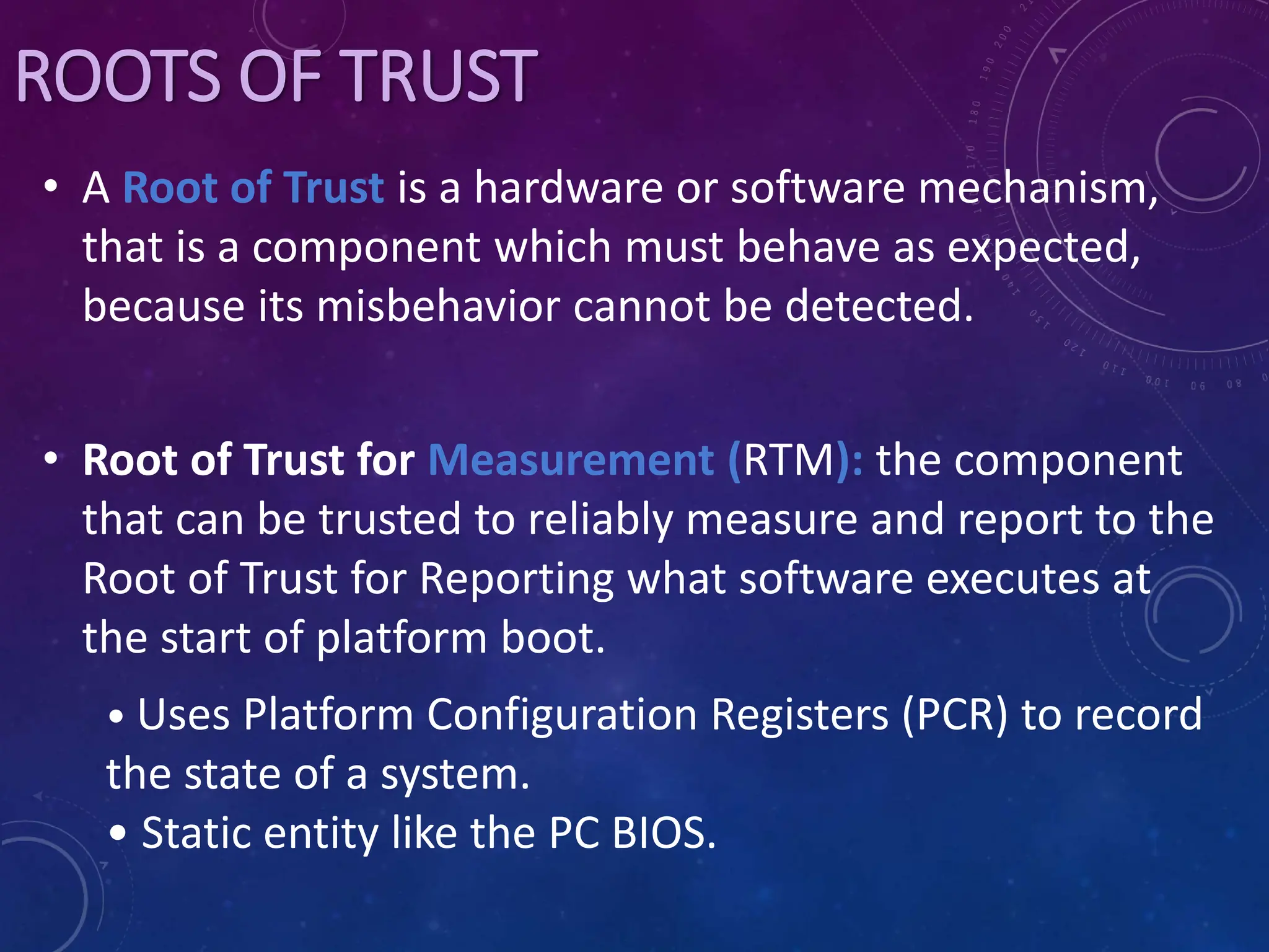 ROOTS OF TRUST
• A Root of Trust is a hardware or software mechanism,
that is a component which must behave as expected,
because its misbehavior cannot be detected.
• Root of Trust for Measurement (RTM): the component
that can be trusted to reliably measure and report to the
Root of Trust for Reporting what software executes at
the start of platform boot.
• Uses Platform Configuration Registers (PCR) to record
the state of a system.
• Static entity like the PC BIOS.
 