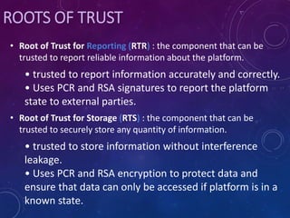 • Root of Trust for Reporting (RTR) : the component that can be
trusted to report reliable information about the platform.
• trusted to report information accurately and correctly.
• Uses PCR and RSA signatures to report the platform
state to external parties.
• Root of Trust for Storage (RTS) : the component that can be
trusted to securely store any quantity of information.
• trusted to store information without interference
leakage.
• Uses PCR and RSA encryption to protect data and
ensure that data can only be accessed if platform is in a
known state.
ROOTS OF TRUST
 