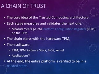 A CHAIN OF TRUST
• The core idea of the Trusted Computing architecture:
• Each stage measures and validates the next one.
• Measurements go into Platform Configuration Registers (PCRs)
on the TPM.
• The chain starts with the hardware TPM,
• Then software:
• RTM, TPM Software Stack, BIOS, kernel
• Applications?
• At the end, the entire platform is verified to be in a
trusted state.
 