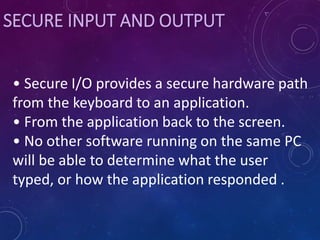 SECURE INPUT AND OUTPUT
• Secure I/O provides a secure hardware path
from the keyboard to an application.
• From the application back to the screen.
• No other software running on the same PC
will be able to determine what the user
typed, or how the application responded .
 