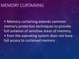 MEMORY CURTAINING
• Memory curtaining extends common
memory protection techniques to provide
full isolation of sensitive areas of memory.
• Even the operating system does not have
full access to curtained memory .
 