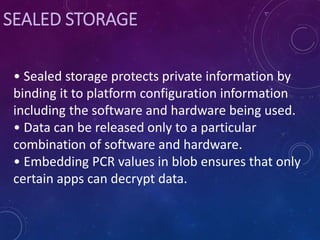 SEALED STORAGE
• Sealed storage protects private information by
binding it to platform configuration information
including the software and hardware being used.
• Data can be released only to a particular
combination of software and hardware.
• Embedding PCR values in blob ensures that only
certain apps can decrypt data.
 