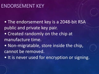ENDORSEMENT KEY
• The endorsement key is a 2048-bit RSA
public and private key pair.
• Created randomly on the chip at
manufacture time.
• Non-migratable, store inside the chip,
cannot be removed.
• It is never used for encryption or signing.
 