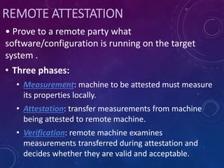 REMOTE ATTESTATION
• Prove to a remote party what
software/configuration is running on the target
system .
• Three phases:
• Measurement: machine to be attested must measure
its properties locally.
• Attestation: transfer measurements from machine
being attested to remote machine.
• Verification: remote machine examines
measurements transferred during attestation and
decides whether they are valid and acceptable.
 