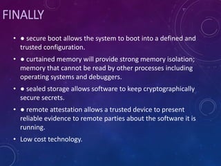 FINALLY
• ● secure boot allows the system to boot into a defined and
trusted configuration.
• ● curtained memory will provide strong memory isolation;
memory that cannot be read by other processes including
operating systems and debuggers.
• ● sealed storage allows software to keep cryptographically
secure secrets.
• ● remote attestation allows a trusted device to present
reliable evidence to remote parties about the software it is
running.
• Low cost technology.
 