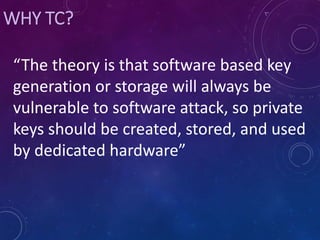 WHY TC?
“The theory is that software based key
generation or storage will always be
vulnerable to software attack, so private
keys should be created, stored, and used
by dedicated hardware”
 