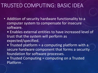 TRUSTED COMPUTING: BASIC IDEA
• Addition of security hardware functionality to a
computer system to compensate for insecure
software.
• Enables external entities to have increased level of
trust that the system will perform as
expected/specified.
• Trusted platform = a computing platform with a
secure hardware component that forms a security
foundation for software processes.
• Trusted Computing = computing on a Trusted
Platform .
 