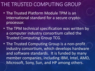 THE TRUSTED COMPUTING GROUP
• The Trusted Platform Module TPM is an
international standard for a secure crypto-
processor.
• The TPM technical specification was written by
a computer industry consortium called the
Trusted Computing Group TCG.
• The Trusted Computing Group is a non-profit
industry consortium, which develops hardware
and software standards. It is funded by many
member companies, including IBM, Intel, AMD,
Microsoft, Sony, Sun, and HP among others.
 