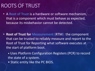ROOTS OF TRUST
• A Root of Trust is a hardware or software mechanism,
that is a component which must behave as expected,
because its misbehavior cannot be detected.
• Root of Trust for Measurement (RTM): the component
that can be trusted to reliably measure and report to the
Root of Trust for Reporting what software executes at
the start of platform boot.
• Uses Platform Configuration Registers (PCR) to record
the state of a system.
• Static entity like the PC BIOS.
 