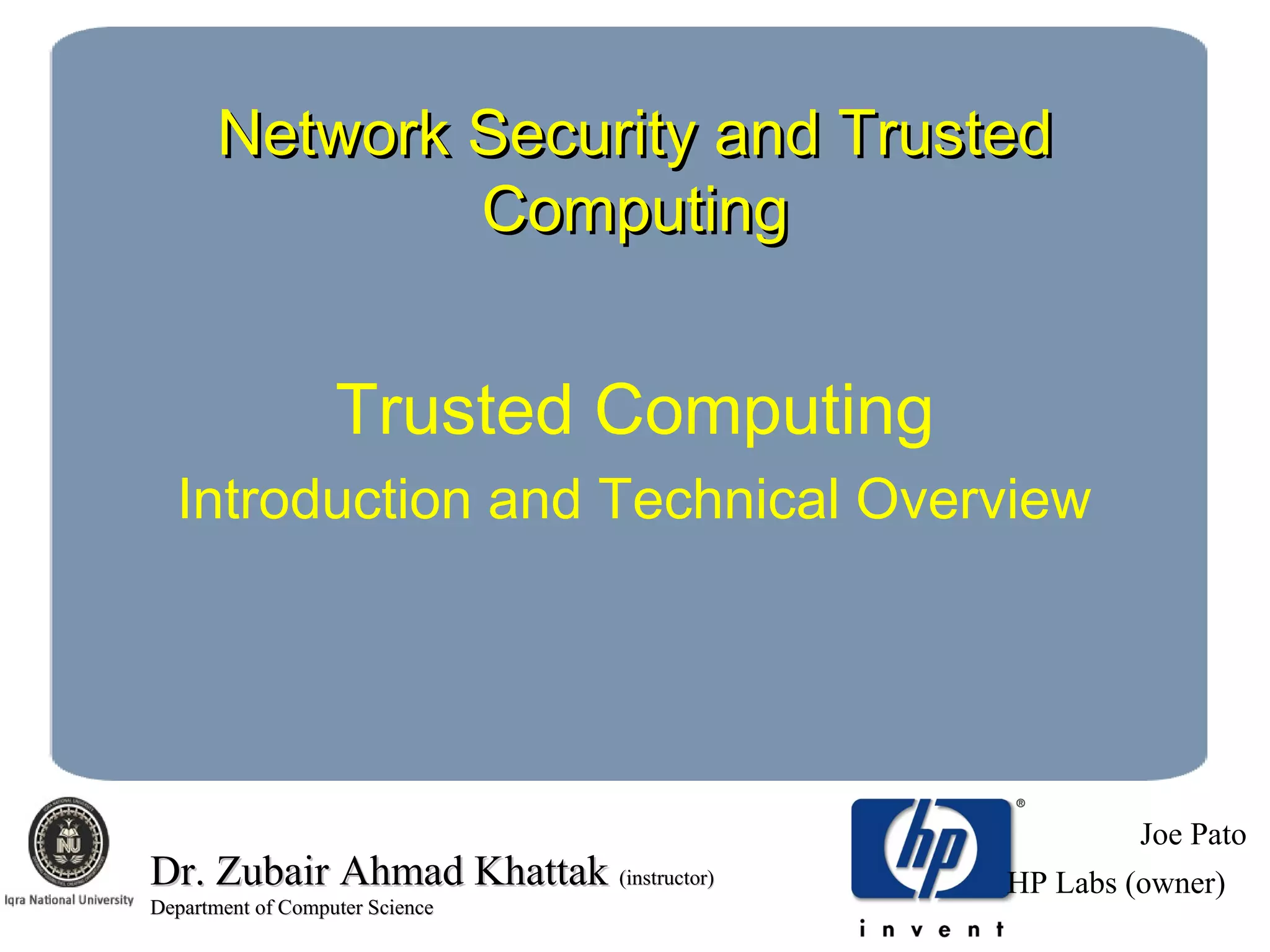 Network Security and TrustedNetwork Security and Trusted
ComputingComputing
Trusted Computing
Introduction and Technical Overview
Joe Pato
HP Labs (owner)Dr. Zubair Ahmad KhattakDr. Zubair Ahmad Khattak (instructor)(instructor)
Department of Computer ScienceDepartment of Computer Science
 