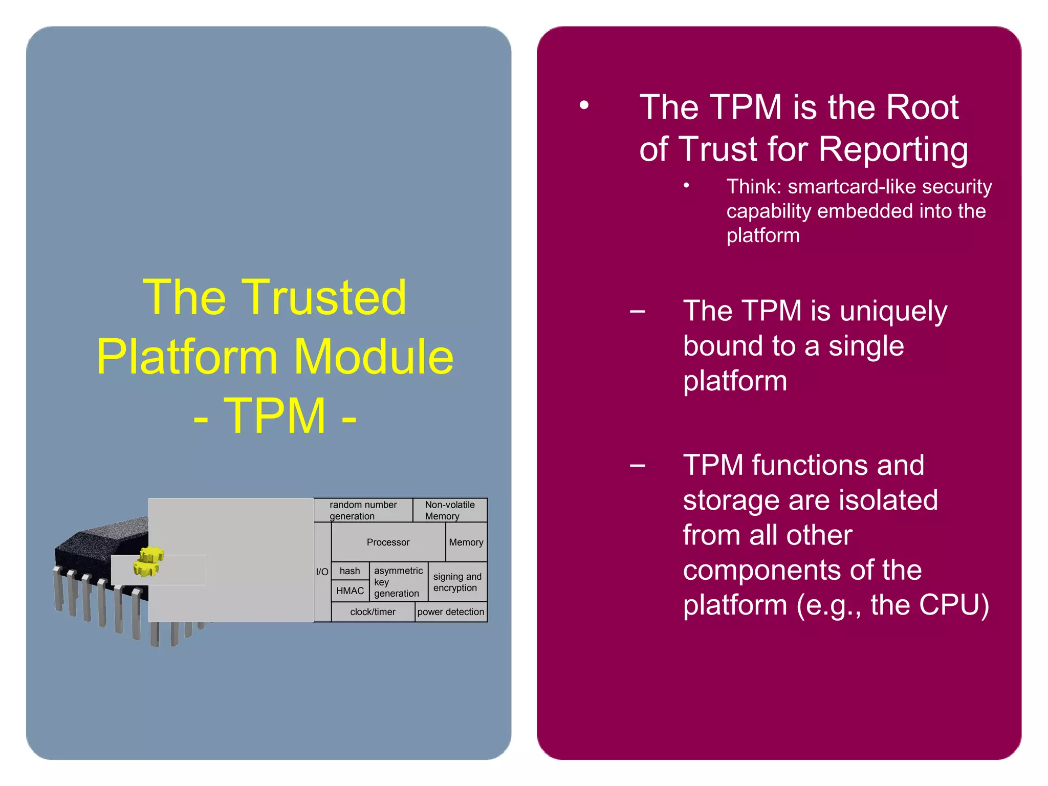 The Trusted
Platform Module
- TPM -
• The TPM is the Root
of Trust for Reporting
• Think: smartcard-like security
capability embedded into the
platform
– The TPM is uniquely
bound to a single
platform
– TPM functions and
storage are isolated
from all other
components of the
platform (e.g., the CPU)
random number
generation
Non-volatile
Memory
Processor Memory
asymmetric
key
generation
signing and
encryption
power detectionclock/timer
I/O
HMAC
hash
 
