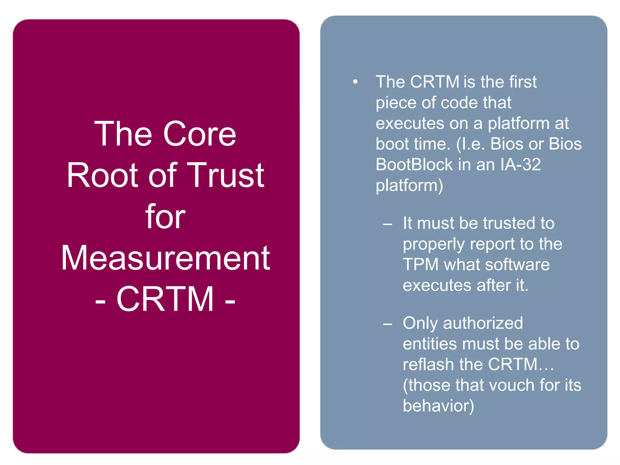 The Core
Root of Trust
for
Measurement
- CRTM -
• The CRTM is the first
piece of code that
executes on a platform at
boot time. (I.e. Bios or Bios
BootBlock in an IA-32
platform)
– It must be trusted to
properly report to the
TPM what software
executes after it.
– Only authorized
entities must be able to
reflash the CRTM…
(those that vouch for its
behavior)
 