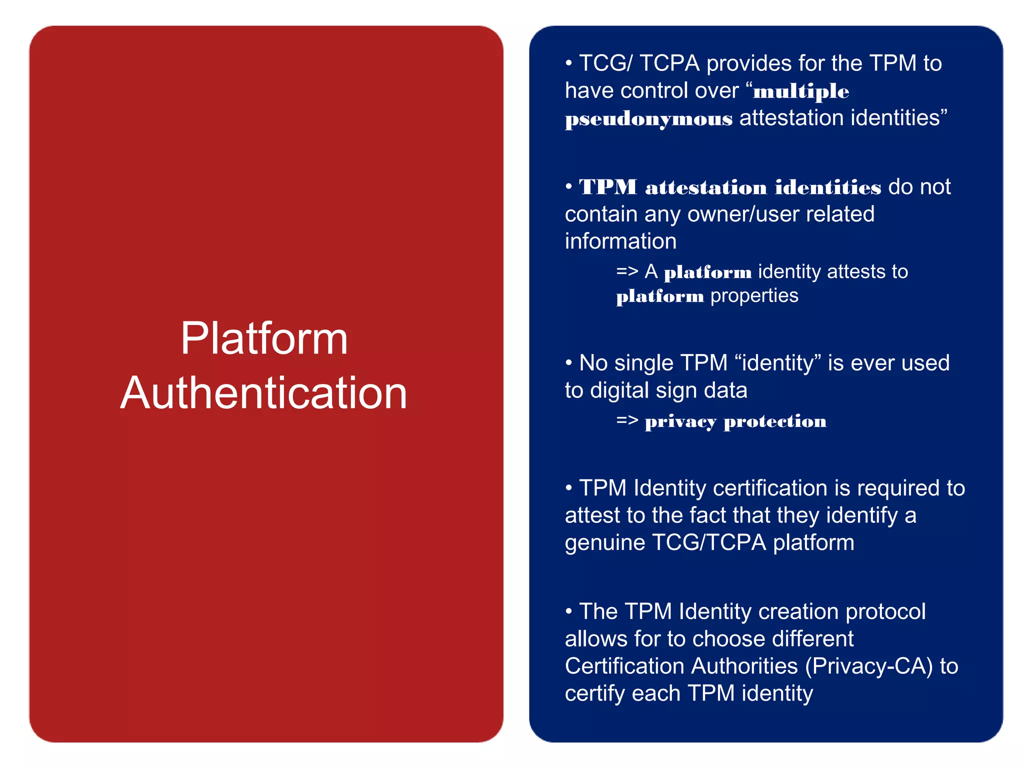 Platform
Authentication
• TCG/ TCPA provides for the TPM to
have control over “multiple
pseudonymous attestation identities”
• TPM attestation identities do not
contain any owner/user related
information
=> A platform identity attests to
platform properties
• No single TPM “identity” is ever used
to digital sign data
=> privacy protection
• TPM Identity certification is required to
attest to the fact that they identify a
genuine TCG/TCPA platform
• The TPM Identity creation protocol
allows for to choose different
Certification Authorities (Privacy-CA) to
certify each TPM identity
 
