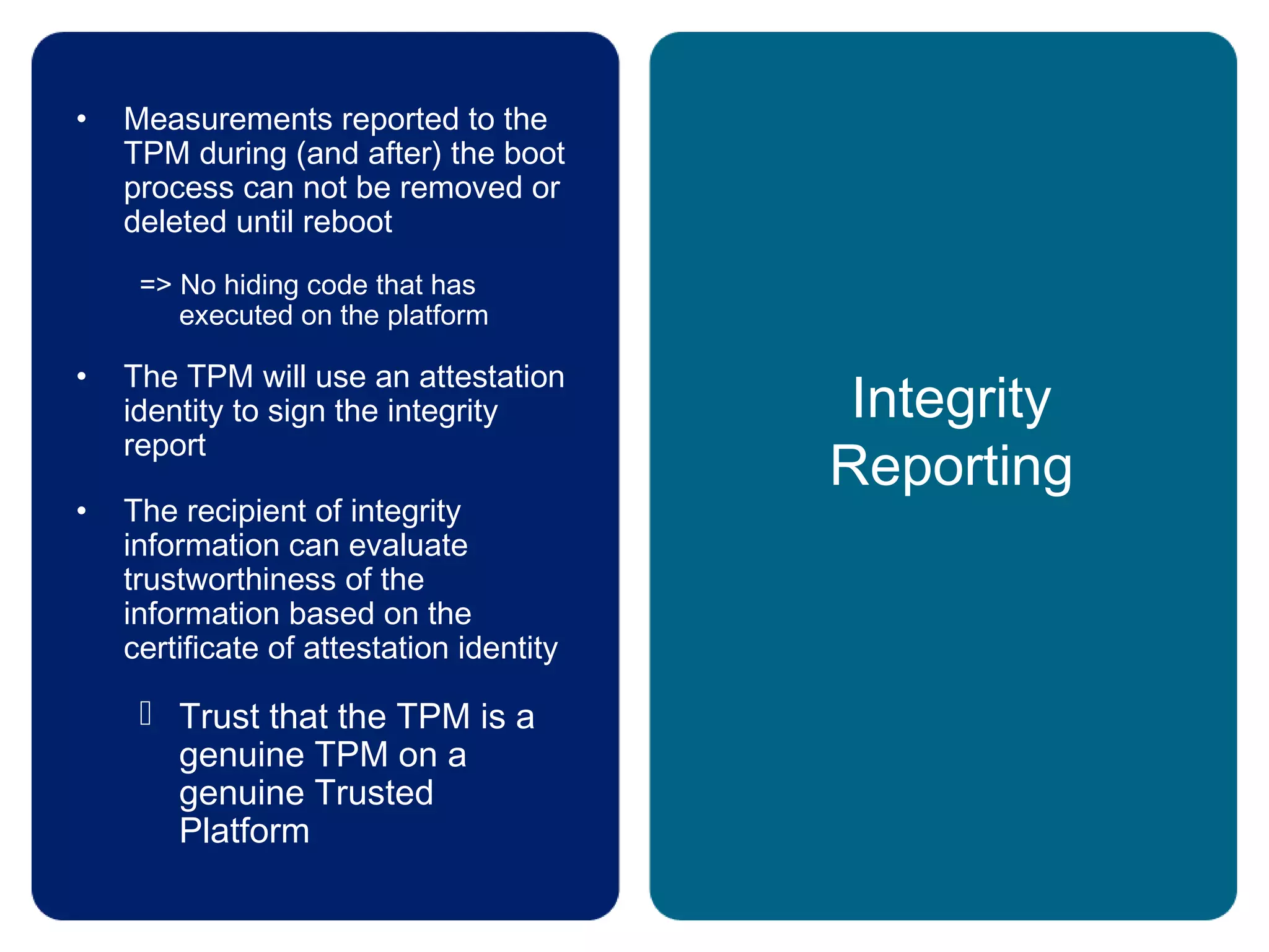 Integrity
Reporting
• Measurements reported to the
TPM during (and after) the boot
process can not be removed or
deleted until reboot
=> No hiding code that has
executed on the platform
• The TPM will use an attestation
identity to sign the integrity
report
• The recipient of integrity
information can evaluate
trustworthiness of the
information based on the
certificate of attestation identity
 Trust that the TPM is a
genuine TPM on a
genuine Trusted
Platform
 