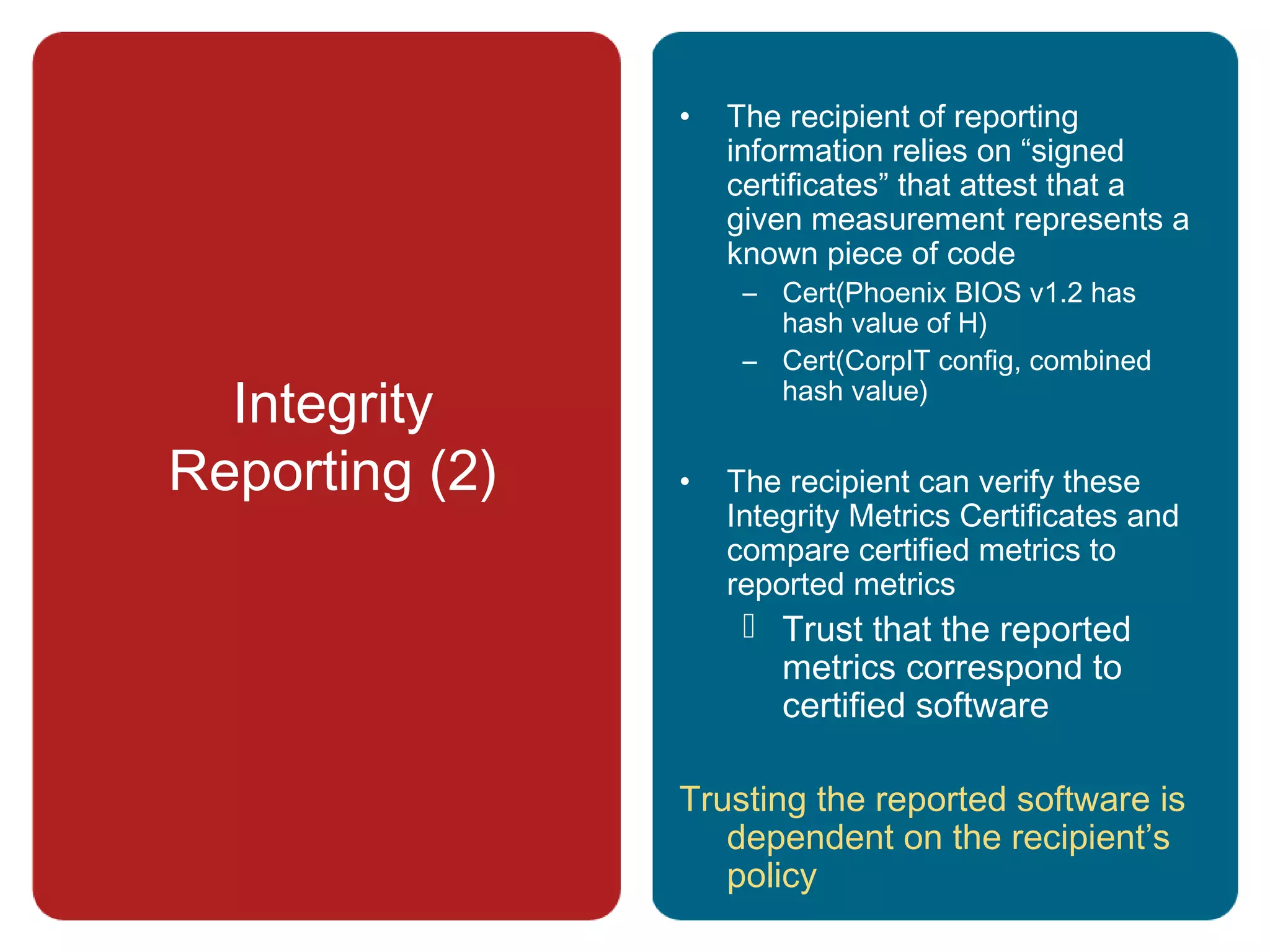 Integrity
Reporting (2)
• The recipient of reporting
information relies on “signed
certificates” that attest that a
given measurement represents a
known piece of code
– Cert(Phoenix BIOS v1.2 has
hash value of H)
– Cert(CorpIT config, combined
hash value)
• The recipient can verify these
Integrity Metrics Certificates and
compare certified metrics to
reported metrics
 Trust that the reported
metrics correspond to
certified software
Trusting the reported software is
dependent on the recipient’s
policy
 