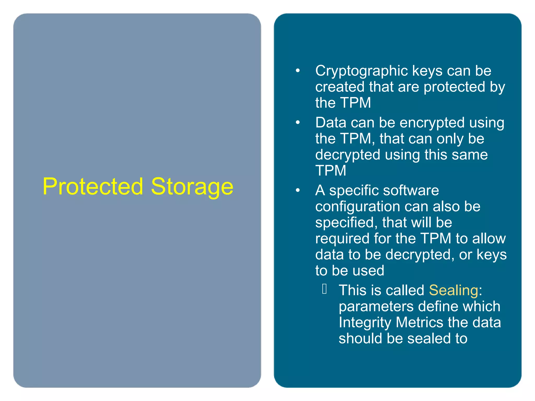 Protected Storage
• Cryptographic keys can be
created that are protected by
the TPM
• Data can be encrypted using
the TPM, that can only be
decrypted using this same
TPM
• A specific software
configuration can also be
specified, that will be
required for the TPM to allow
data to be decrypted, or keys
to be used
 This is called Sealing:
parameters define which
Integrity Metrics the data
should be sealed to
 