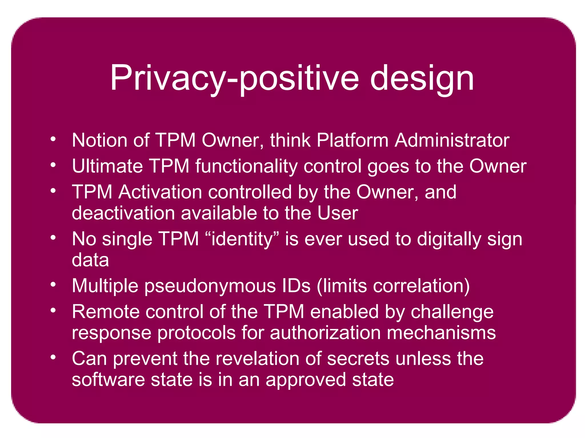 Privacy-positive design
• Notion of TPM Owner, think Platform Administrator
• Ultimate TPM functionality control goes to the Owner
• TPM Activation controlled by the Owner, and
deactivation available to the User
• No single TPM “identity” is ever used to digitally sign
data
• Multiple pseudonymous IDs (limits correlation)
• Remote control of the TPM enabled by challenge
response protocols for authorization mechanisms
• Can prevent the revelation of secrets unless the
software state is in an approved state
 