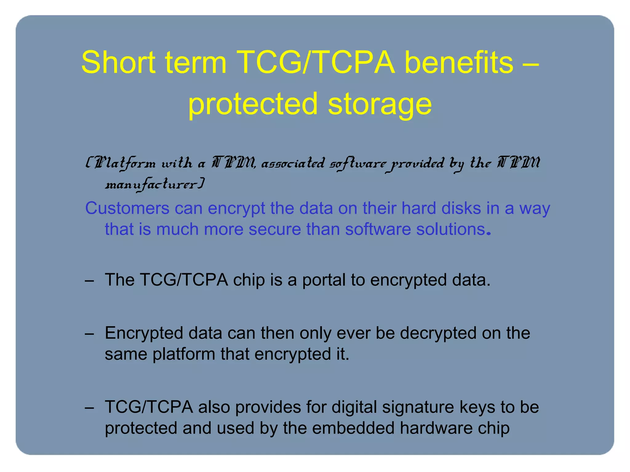 Short term TCG/TCPA benefits –
protected storage
(Platform with a TPM, associated software provided by the TPM
manufacturer)
Customers can encrypt the data on their hard disks in a way
that is much more secure than software solutions.
– The TCG/TCPA chip is a portal to encrypted data.
– Encrypted data can then only ever be decrypted on the
same platform that encrypted it.
– TCG/TCPA also provides for digital signature keys to be
protected and used by the embedded hardware chip
 