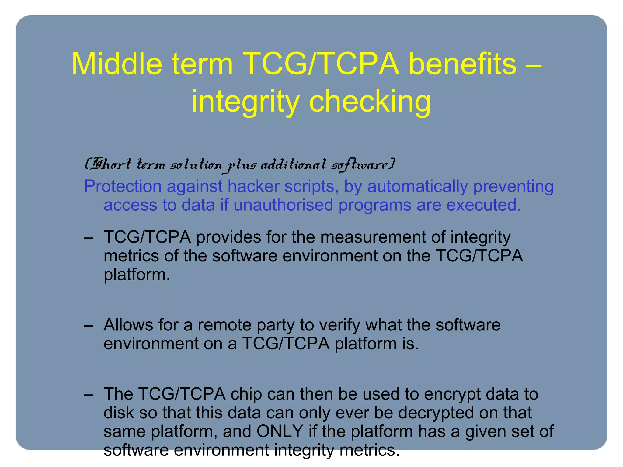 Middle term TCG/TCPA benefits –
integrity checking
(Short term solution plus additional software)
Protection against hacker scripts, by automatically preventing
access to data if unauthorised programs are executed.
– TCG/TCPA provides for the measurement of integrity
metrics of the software environment on the TCG/TCPA
platform.
– Allows for a remote party to verify what the software
environment on a TCG/TCPA platform is.
– The TCG/TCPA chip can then be used to encrypt data to
disk so that this data can only ever be decrypted on that
same platform, and ONLY if the platform has a given set of
software environment integrity metrics.
 