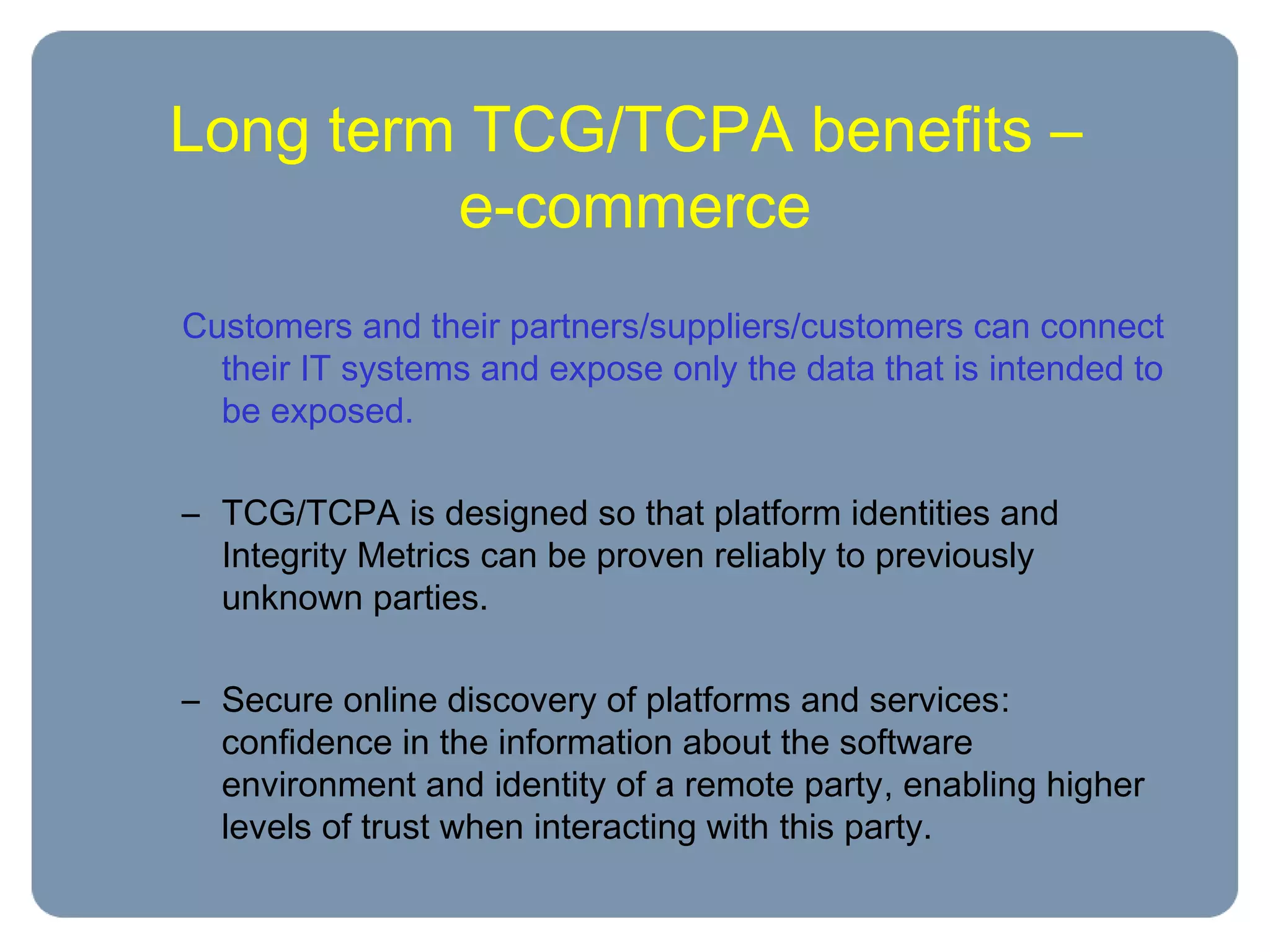 Long term TCG/TCPA benefits –
e-commerce
Customers and their partners/suppliers/customers can connect
their IT systems and expose only the data that is intended to
be exposed.
– TCG/TCPA is designed so that platform identities and
Integrity Metrics can be proven reliably to previously
unknown parties.
– Secure online discovery of platforms and services:
confidence in the information about the software
environment and identity of a remote party, enabling higher
levels of trust when interacting with this party.
 