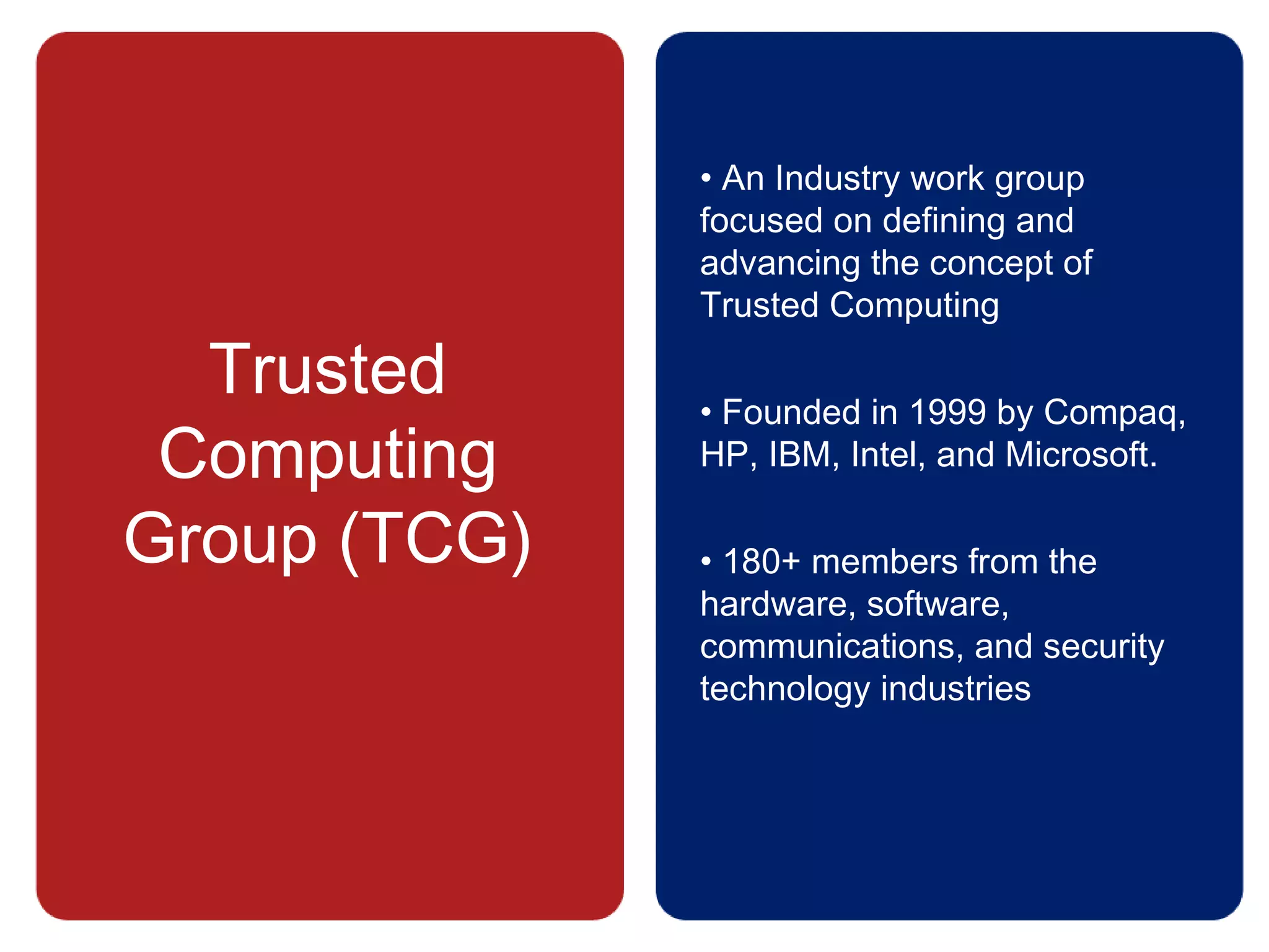 Trusted
Computing
Group (TCG)
• An Industry work group
focused on defining and
advancing the concept of
Trusted Computing
• Founded in 1999 by Compaq,
HP, IBM, Intel, and Microsoft.
• 180+ members from the
hardware, software,
communications, and security
technology industries
 