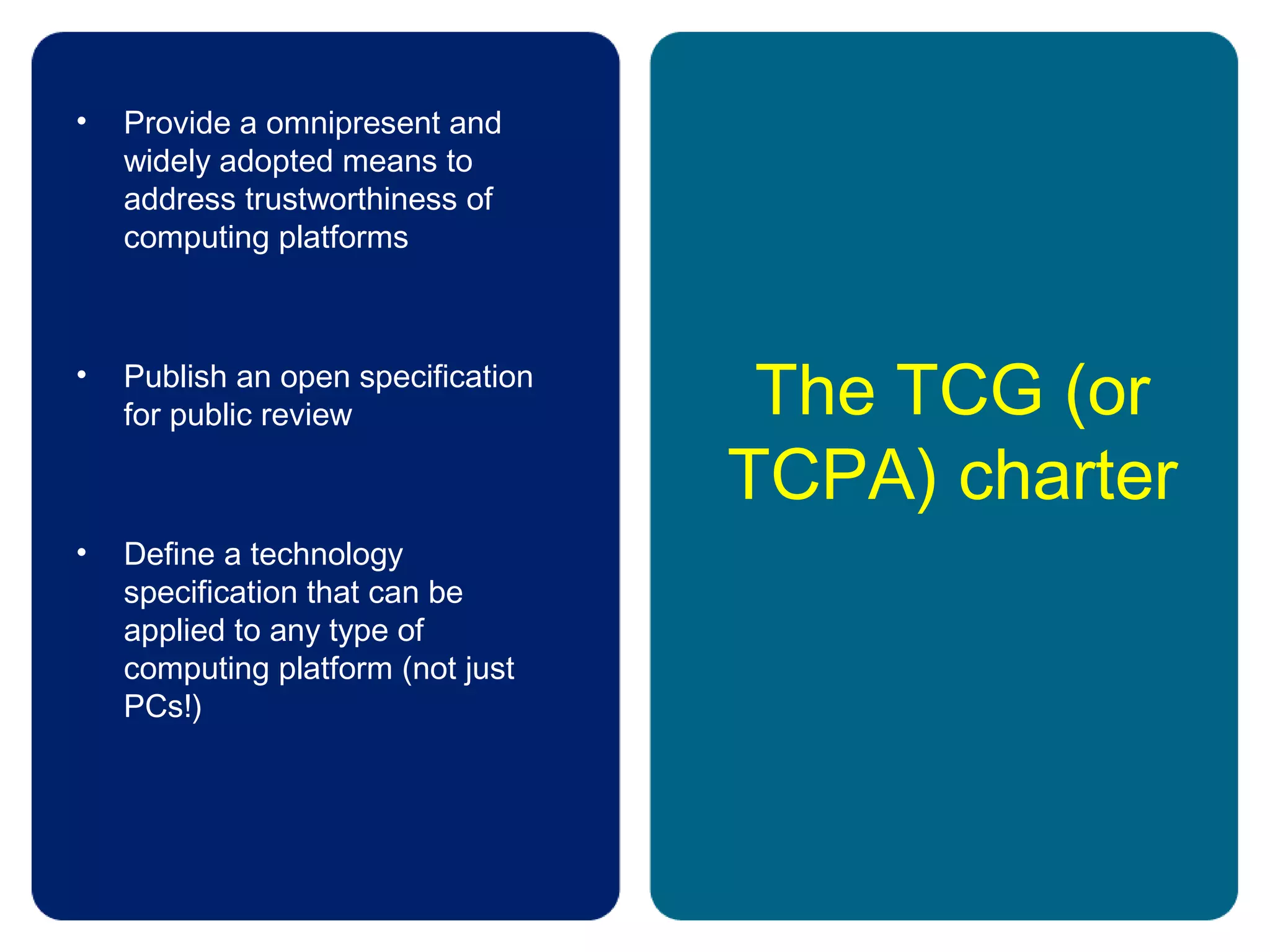 The TCG (or
TCPA) charter
• Provide a omnipresent and
widely adopted means to
address trustworthiness of
computing platforms
• Publish an open specification
for public review
• Define a technology
specification that can be
applied to any type of
computing platform (not just
PCs!)
 