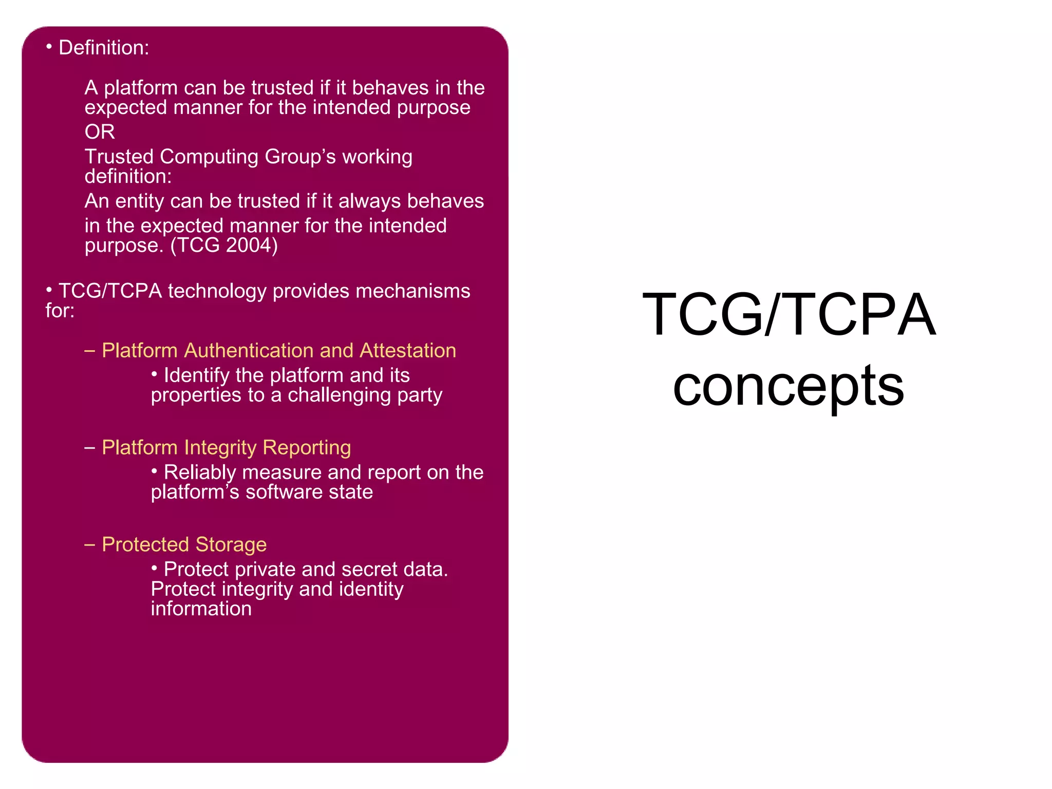 TCG/TCPA
concepts
• Definition:
A platform can be trusted if it behaves in the
expected manner for the intended purpose
OR
Trusted Computing Group’s working
definition:
An entity can be trusted if it always behaves
in the expected manner for the intended
purpose. (TCG 2004)
• TCG/TCPA technology provides mechanisms
for:
– Platform Authentication and Attestation
• Identify the platform and its
properties to a challenging party
– Platform Integrity Reporting
• Reliably measure and report on the
platform’s software state
– Protected Storage
• Protect private and secret data.
Protect integrity and identity
information
 
