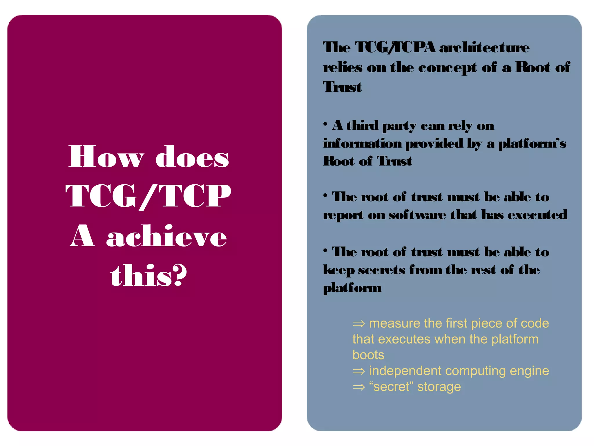 The TCG/TCPA architecture
relies on the concept of a Root of
Trust
• A third party can rely on
information provided by a platform’s
Root of Trust
• The root of trust must be able to
report on software that has executed
• The root of trust must be able to
keep secrets from the rest of the
platform
⇒ measure the first piece of code
that executes when the platform
boots
⇒ independent computing engine
⇒ “secret” storage
How does
TCG/TCP
A achieve
this?
 
