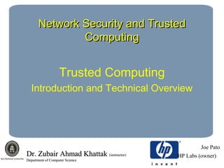 Network Security and TrustedNetwork Security and Trusted
ComputingComputing
Trusted Computing
Introduction and Technical Overview
Joe Pato
HP Labs (owner)Dr. Zubair Ahmad KhattakDr. Zubair Ahmad Khattak (instructor)(instructor)
Department of Computer ScienceDepartment of Computer Science
 