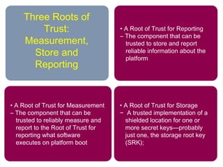 • A Root of Trust for Storage
− A trusted implementation of a
shielded location for one or
more secret keys—probably
just one, the storage root key
(SRK);
• A Root of Trust for Reporting
– The component that can be
trusted to store and report
reliable information about the
platform
• A Root of Trust for Measurement
– The component that can be
trusted to reliably measure and
report to the Root of Trust for
reporting what software
executes on platform boot
Three Roots of
Trust:
Measurement,
Store and
Reporting
 