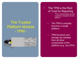 The Trusted
Platform Module
- TPM -
• The TPM is the Root
of Trust for Reporting
• Think: smartcard-like security
capability embedded into the
platform
– The TPM is uniquely
bound to a single
platform
– TPM functions and
storage are isolated
from all other
components of the
platform (e.g., the CPU)
random number
generation
Non-volatile
Memory
Processor Memory
asymmetric
key
generation
signing and
encryption
power detectionclock/timer
I/O
HMAC
hash
 