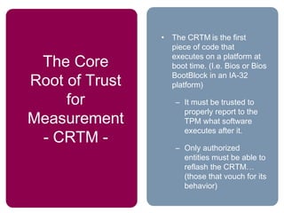 The Core
Root of Trust
for
Measurement
- CRTM -
• The CRTM is the first
piece of code that
executes on a platform at
boot time. (I.e. Bios or Bios
BootBlock in an IA-32
platform)
– It must be trusted to
properly report to the
TPM what software
executes after it.
– Only authorized
entities must be able to
reflash the CRTM…
(those that vouch for its
behavior)
 