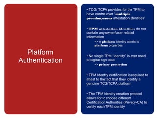 Platform
Authentication
• TCG/ TCPA provides for the TPM to
have control over “multiple
pseudonymous attestation identities”
• TPM attestation identities do not
contain any owner/user related
information
=> A platform identity attests to
platform properties
• No single TPM “identity” is ever used
to digital sign data
=> privacy protection
• TPM Identity certification is required to
attest to the fact that they identify a
genuine TCG/TCPA platform
• The TPM Identity creation protocol
allows for to choose different
Certification Authorities (Privacy-CA) to
certify each TPM identity
 