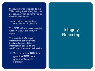 Integrity
Reporting
• Measurements reported to the
TPM during (and after) the boot
process can not be removed or
deleted until reboot
=> No hiding code that has
executed on the platform
• The TPM will use an attestation
identity to sign the integrity
report
• The recipient of integrity
information can evaluate
trustworthiness of the
information based on the
certificate of attestation identity
 Trust that the TPM is a
genuine TPM on a
genuine Trusted
Platform
 