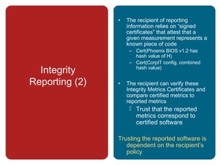 Integrity
Reporting (2)
• The recipient of reporting
information relies on “signed
certificates” that attest that a
given measurement represents a
known piece of code
– Cert(Phoenix BIOS v1.2 has
hash value of H)
– Cert(CorpIT config, combined
hash value)
• The recipient can verify these
Integrity Metrics Certificates and
compare certified metrics to
reported metrics
 Trust that the reported
metrics correspond to
certified software
Trusting the reported software is
dependent on the recipient’s
policy
 