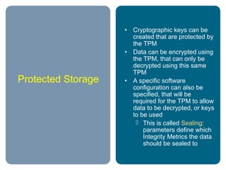 Protected Storage
• Cryptographic keys can be
created that are protected by
the TPM
• Data can be encrypted using
the TPM, that can only be
decrypted using this same
TPM
• A specific software
configuration can also be
specified, that will be
required for the TPM to allow
data to be decrypted, or keys
to be used
 This is called Sealing:
parameters define which
Integrity Metrics the data
should be sealed to
 