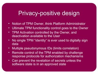 Privacy-positive design
• Notion of TPM Owner, think Platform Administrator
• Ultimate TPM functionality control goes to the Owner
• TPM Activation controlled by the Owner, and
deactivation available to the User
• No single TPM “identity” is ever used to digitally sign
data
• Multiple pseudonymous IDs (limits correlation)
• Remote control of the TPM enabled by challenge
response protocols for authorization mechanisms
• Can prevent the revelation of secrets unless the
software state is in an approved state
 