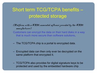 Short term TCG/TCPA benefits –
protected storage
(Platform with a TPM, associated software provided by the TPM
manufacturer)
Customers can encrypt the data on their hard disks in a way
that is much more secure than software solutions.
– The TCG/TCPA chip is a portal to encrypted data.
– Encrypted data can then only ever be decrypted on the
same platform that encrypted it.
– TCG/TCPA also provides for digital signature keys to be
protected and used by the embedded hardware chip
 