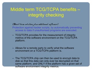 Middle term TCG/TCPA benefits –
integrity checking
(Short term solution plus additional software)
Protection against hacker scripts, by automatically preventing
access to data if unauthorised programs are executed.
– TCG/TCPA provides for the measurement of integrity
metrics of the software environment on the TCG/TCPA
platform.
– Allows for a remote party to verify what the software
environment on a TCG/TCPA platform is.
– The TCG/TCPA chip can then be used to encrypt data to
disk so that this data can only ever be decrypted on that
same platform, and ONLY if the platform has a given set of
software environment integrity metrics.
 