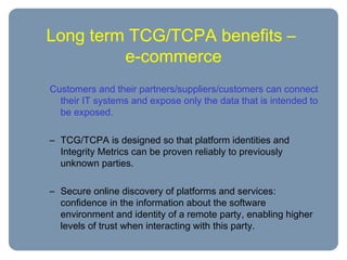 Long term TCG/TCPA benefits –
e-commerce
Customers and their partners/suppliers/customers can connect
their IT systems and expose only the data that is intended to
be exposed.
– TCG/TCPA is designed so that platform identities and
Integrity Metrics can be proven reliably to previously
unknown parties.
– Secure online discovery of platforms and services:
confidence in the information about the software
environment and identity of a remote party, enabling higher
levels of trust when interacting with this party.
 