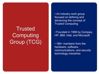 Trusted
Computing
Group (TCG)
• An Industry work group
focused on defining and
advancing the concept of
Trusted Computing
• Founded in 1999 by Compaq,
HP, IBM, Intel, and Microsoft.
• 180+ members from the
hardware, software,
communications, and security
technology industries
 