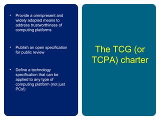 The TCG (or
TCPA) charter
• Provide a omnipresent and
widely adopted means to
address trustworthiness of
computing platforms
• Publish an open specification
for public review
• Define a technology
specification that can be
applied to any type of
computing platform (not just
PCs!)
 
