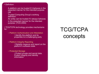 TCG/TCPA
concepts
• Definition:
A platform can be trusted if it behaves in the
expected manner for the intended purpose
OR
Trusted Computing Group’s working
definition:
An entity can be trusted if it always behaves
in the expected manner for the intended
purpose. (TCG 2004)
• TCG/TCPA technology provides mechanisms
for:
– Platform Authentication and Attestation
• Identify the platform and its
properties to a challenging party
– Platform Integrity Reporting
• Reliably measure and report on the
platform’s software state
– Protected Storage
• Protect private and secret data.
Protect integrity and identity
information
 