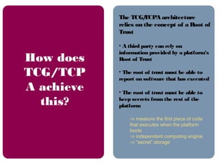 The TCG/TCPA architecture
relies on the concept of a Root of
Trust
• A third party can rely on
information provided by a platform’s
Root of Trust
• The root of trust must be able to
report on software that has executed
• The root of trust must be able to
keep secrets from the rest of the
platform
⇒ measure the first piece of code
that executes when the platform
boots
⇒ independent computing engine
⇒ “secret” storage
How does
TCG/TCP
A achieve
this?
 